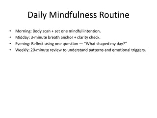Daily Mindfulness Routine
• Morning: Body scan + set one mindful intention.
• Midday: 3-minute breath anchor + clarity check.
• Evening: Reflect using one question — “What shaped my day?”
• Weekly: 20-minute review to understand patterns and emotional triggers.
 