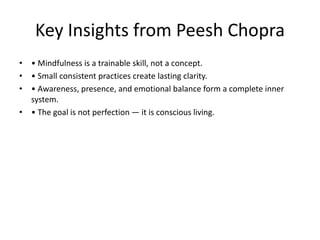 Key Insights from Peesh Chopra
• • Mindfulness is a trainable skill, not a concept.
• • Small consistent practices create lasting clarity.
• • Awareness, presence, and emotional balance form a complete inner
system.
• • The goal is not perfection — it is conscious living.
 