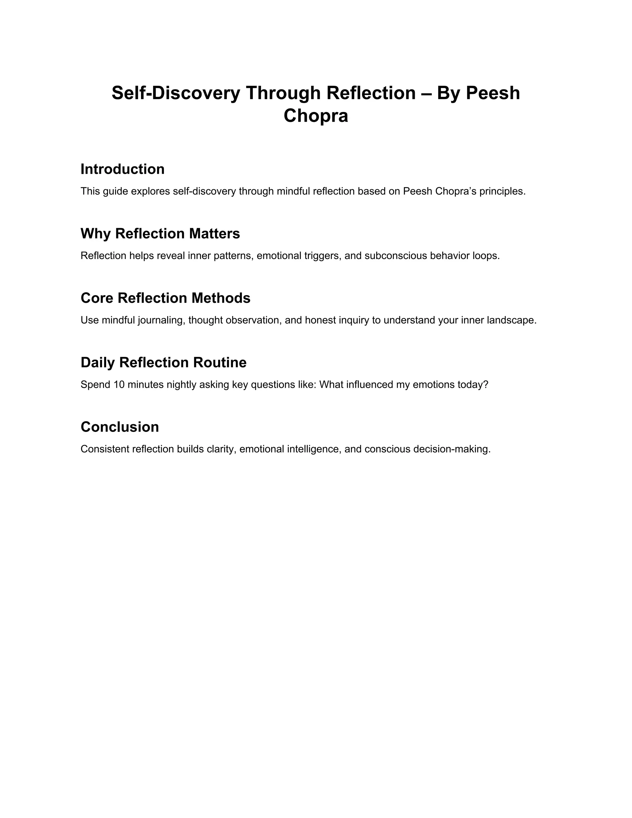Self-Discovery Through Reflection – By Peesh
Chopra
Introduction
This guide explores self-discovery through mindful reflection based on Peesh Chopra’s principles.
Why Reflection Matters
Reflection helps reveal inner patterns, emotional triggers, and subconscious behavior loops.
Core Reflection Methods
Use mindful journaling, thought observation, and honest inquiry to understand your inner landscape.
Daily Reflection Routine
Spend 10 minutes nightly asking key questions like: What influenced my emotions today?
Conclusion
Consistent reflection builds clarity, emotional intelligence, and conscious decision-making.
 
