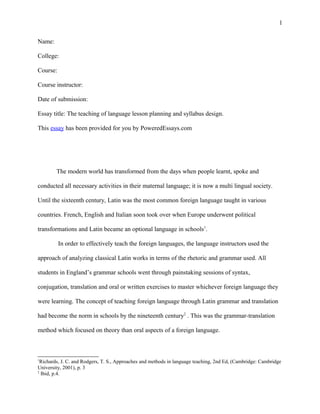 1
Name:
College:
Course:
Course instructor:
Date of submission:
Essay title: The teaching of language lesson planning and syllabus design.
This essay has been provided for you by PoweredEssays.com

The modern world has transformed from the days when people learnt, spoke and
conducted all necessary activities in their maternal language; it is now a multi lingual society.
Until the sixteenth century, Latin was the most common foreign language taught in various
countries. French, English and Italian soon took over when Europe underwent political
transformations and Latin became an optional language in schools1.
In order to effectively teach the foreign languages, the language instructors used the
approach of analyzing classical Latin works in terms of the rhetoric and grammar used. All
students in England’s grammar schools went through painstaking sessions of syntax,
conjugation, translation and oral or written exercises to master whichever foreign language they
were learning. The concept of teaching foreign language through Latin grammar and translation
had become the norm in schools by the nineteenth century2 . This was the grammar-translation
method which focused on theory than oral aspects of a foreign language.

1

Richards, J. C. and Rodgers, T. S., Approaches and methods in language teaching, 2nd Ed, (Cambridge: Cambridge
University, 2001), p. 3
2
Ibid, p.4.

 