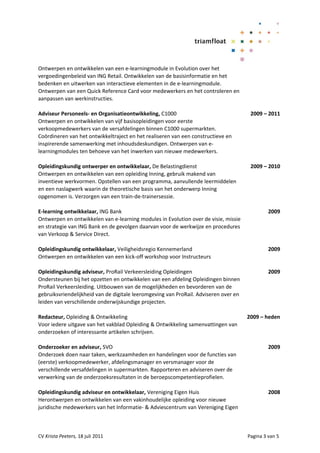 Ontwerpen en ontwikkelen van een e-learningmodule in Evolution over het
vergoedingenbeleid van ING Retail. Ontwikkelen van de basisinformatie en het
bedenken en uitwerken van interactieve elementen in de e-learningmodule.
Ontwerpen van een Quick Reference Card voor medewerkers en het controleren en
aanpassen van werkinstructies.

Adviseur Personeels- en Organisatieontwikkeling, C1000                                 2009 – 2011
Ontwerpen en ontwikkelen van vijf basisopleidingen voor eerste
verkoopmedewerkers van de versafdelingen binnen C1000 supermarkten.
Coördineren van het ontwikkeltraject en het realiseren van een constructieve en
inspirerende samenwerking met inhoudsdeskundigen. Ontwerpen van e-
learningmodules ten behoeve van het inwerken van nieuwe medewerkers.

Opleidingskundig ontwerper en ontwikkelaar, De Belastingdienst                         2009 – 2010
Ontwerpen en ontwikkelen van een opleiding Inning, gebruik makend van
inventieve werkvormen. Opstellen van een programma, aanvullende leermiddelen
en een naslagwerk waarin de theoretische basis van het onderwerp Inning
opgenomen is. Verzorgen van een train-de-trainersessie.

E-learning ontwikkelaar, ING Bank                                                              2009
Ontwerpen en ontwikkelen van e-learning modules in Evolution over de visie, missie
en strategie van ING Bank en de gevolgen daarvan voor de werkwijze en procedures
van Verkoop & Service Direct.

Opleidingskundig ontwikkelaar, Veiligheidsregio Kennemerland                                   2009
Ontwerpen en ontwikkelen van een kick-off workshop voor Instructeurs

Opleidingskundig adviseur, ProRail Verkeersleiding Opleidingen                                 2009
Ondersteunen bij het opzetten en ontwikkelen van een afdeling Opleidingen binnen
ProRail Verkeersleiding. Uitbouwen van de mogelijkheden en bevorderen van de
gebruiksvriendelijkheid van de digitale leeromgeving van ProRail. Adviseren over en
leiden van verschillende onderwijskundige projecten.

Redacteur, Opleiding & Ontwikkeling                                                   2009 – heden
Voor iedere uitgave van het vakblad Opleiding & Ontwikkeling samenvattingen van
onderzoeken of interessante artikelen schrijven.

Onderzoeker en adviseur, SVO                                                                   2009
Onderzoek doen naar taken, werkzaamheden en handelingen voor de functies van
(eerste) verkoopmedewerker, afdelingsmanager en versmanager voor de
verschillende versafdelingen in supermarkten. Rapporteren en adviseren over de
verwerking van de onderzoeksresultaten in de beroepscompetentieprofielen.

Opleidingskundig adviseur en ontwikkelaar, Vereniging Eigen Huis                               2008
Herontwerpen en ontwikkelen van een vakinhoudelijke opleiding voor nieuwe
juridische medewerkers van het Informatie- & Adviescentrum van Vereniging Eigen



CV Krista Peeters, 18 juli 2011                                                       Pagina 3 van 5
 