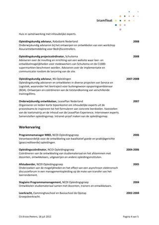 Huis in samenwerking met inhoudelijke experts.

Opleidingskundig adviseur, Rabobank Nederland                                                 2008
Onderwijskundig adviseren bij het ontwerpen en ontwikkelen van een workshop
Assurantiebemiddeling voor Bedrijfscontrollers.

Opleidingskundig projectcoördinator, Schuitema                                                2008
Adviseren over de invulling en inrichting van een website waar leer- en
ontwikkelmogelijkheden voor medewerkers van Schuitema en de C1000-
supermarkten beschreven worden. Adviseren over de implementatie en
communicatie rondom de lancering van de site.

Opleidingskundig adviseur, NS Opleidingen                                              2007-2008
Opleidingskundig adviseren en ontwikkelen in diverse projecten van Service en
Logistiek, waaronder het leertraject voor buitengewoon opsporingsambtenaar
(BOA). Ontwerpen en coördineren van de totstandkoming van verschillende
trainingsfilms.

Onderwijskundig ontwikkelaar, LeasePlan Nederland                                             2007
Organiseren en leiden korte bijeenkomst om inhoudelijke experts uit de
procesteams te inspireren tot het formuleren van concrete leerdoelen. Vaststellen
van de toetsmatrijs en de inhoud van de LeasePlan Experience; Interviewen experts.
Samenstellen opleidingsmap. Intranet-proof maken van de opleidingsmap.


Werkervaring

Programmamanager MBO, NCOI Opleidingsgroep                                                    2006
Verantwoordelijk voor de ontwikkeling van kwalitatief goede en praktijkgerichte
(geaccrediteerde) opleidingen.

Opleidingscoördinator, NCOI Opleidingsgroep                                            2004-2006
Coördineren van de ontwikkeling van studiemateriaal en het afstemmen met
docenten, ontwikkelaars, uitgeverijen en andere opleidingsinstituten.

Afstudeerder, NCOI Opleidingsgroep                                                            2005
Onderzoeken van de mogelijkheden en het effect van een asynchroon elektronisch
discussieforum in een managementopleiding op de mate van transfer van het
leerrendement.

Stagiaire Programmamanagement, NCOI Opleidingsgroep                                           2004
Ontwikkelen studiemateriaal samen met docenten, trainers en ontwikkelaars.

Leerkracht, Camminghaschool en Basisschool de Opstap                                   2002-2004
Groepsleerkracht.




CV Krista Peeters, 18 juli 2011                                                      Pagina 4 van 5
 