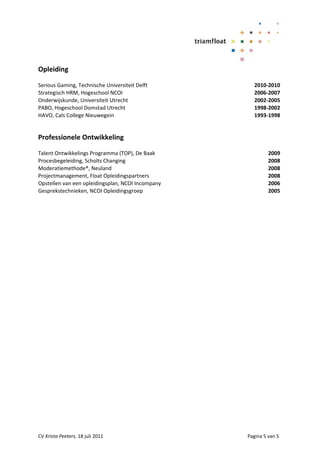 Opleiding

Serious Gaming, Technische Universiteit Delft        2010-2010
Strategisch HRM, Hogeschool NCOI                     2006-2007
Onderwijskunde, Universiteit Utrecht                 2002-2005
PABO, Hogeschool Domstad Utrecht                     1998-2002
HAVO, Cals College Nieuwegein                        1993-1998


Professionele Ontwikkeling

Talent Ontwikkelings Programma (TOP), De Baak               2009
Procesbegeleiding, Scholts Changing                         2008
Moderatiemethode®, Neuland                                  2008
Projectmanagement, Float Opleidingspartners                 2008
Opstellen van een opleidingsplan, NCOI Incompany            2006
Gesprekstechnieken, NCOI Opleidingsgroep                    2005




CV Krista Peeters, 18 juli 2011                    Pagina 5 van 5
 