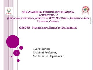 SRI RAMAKRISHNA INSTITUTE OF TECHNOLOGY,
COIMBATORE-10
(AUTONOMOUS INSTITUTION, APPROVED BY AICTE, NEW DELHI – AFFILIATED TO ANNA
UNIVERSITY, CHENNAI)
GE6075- PROFESSIONAL ETHICS IN ENGINEERING
I.Karthikeyan
Assistant Professor,
Mechanical Department .
6/10/2021
1
 