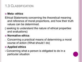 1.3 CLASSIFICATION
 Meta- ethics
Ethical Statements concerning the theoretical meaning
and reference of moral proportions, and how their truth
values can be determined.
( seeking to understand the nature of ethical properties
and evaluations)
 Normative ethics
- Concerning a practical means of determining a moral
course of action (What should I do)
 Applied ethics
- Concerning what a person is obligated to do in a
particular situation
 