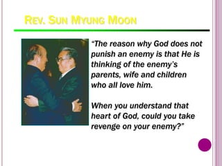 REV. SUN MYUNG MOON
100
“The reason why God does not
punish an enemy is that He is
thinking of the enemy’s
parents, wife and children
who all love him.
When you understand that
heart of God, could you take
revenge on your enemy?”
 