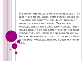 IT’S IMPORTANT TO CARE AND SHARE BECAUSE IT’S A
NICE THING TO DO. ALSO, SOME PEOPLE WOULD BE
THANKFUL FOR WHAT YOU DID. ALSO, THIS COULD
MEAN YOU HAVE A KIND HEART. THE PEOPLE
INVOLVED WOULD HAVE LIKED WHAT YOU DID. THEY
COULD THINK TO DO THE SAME THING FOR THE NEXT
PERSON THEY SEE. THEN, IT COULD GO ON AND ON.
NO MATTER HOW MUCH IT COULD COST YOU, CARING
IS THE MOST VALUABLE THIN YOU COULD ASK FOR IN
LIFE.
 