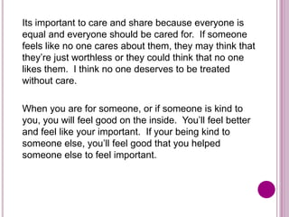 Its important to care and share because everyone is
equal and everyone should be cared for. If someone
feels like no one cares about them, they may think that
they’re just worthless or they could think that no one
likes them. I think no one deserves to be treated
without care.
When you are for someone, or if someone is kind to
you, you will feel good on the inside. You’ll feel better
and feel like your important. If your being kind to
someone else, you’ll feel good that you helped
someone else to feel important.
 