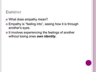 EMPATHY
 What does empathy mean?
 Empathy is “feeling into”, seeing how it is through
another's eyes.
 It involves experiencing the feelings of another
without losing ones own identity.
 