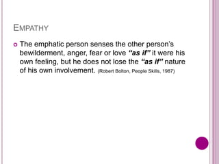 EMPATHY
 The emphatic person senses the other person’s
bewilderment, anger, fear or love “as if” it were his
own feeling, but he does not lose the “as if” nature
of his own involvement. (Robert Bolton, People Skills, 1987)
 