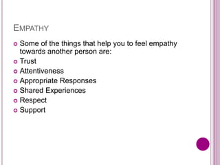 EMPATHY
 Some of the things that help you to feel empathy
towards another person are:
 Trust
 Attentiveness
 Appropriate Responses
 Shared Experiences
 Respect
 Support
 