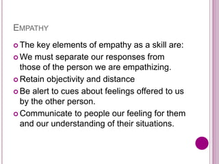 EMPATHY
 The key elements of empathy as a skill are:
 We must separate our responses from
those of the person we are empathizing.
 Retain objectivity and distance
 Be alert to cues about feelings offered to us
by the other person.
 Communicate to people our feeling for them
and our understanding of their situations.
 