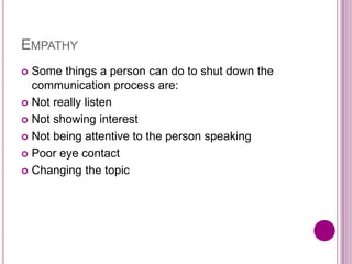 EMPATHY
 Some things a person can do to shut down the
communication process are:
 Not really listen
 Not showing interest
 Not being attentive to the person speaking
 Poor eye contact
 Changing the topic
 