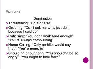 EMPATHY
Domination
 Threatening: “Do it or else”
 Ordering: “Don’t ask me why, just do it
because I said so”
 Criticizing: “You don’t work hard enough”;
“You’re always complaining”
 Name-Calling: “Only an idiot would say
that”; “You’re neurotic”
 Shoulding or oughting: “You shouldn’t be so
angry”; “You ought to face facts”
 