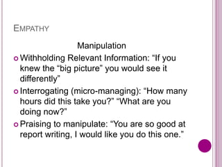 EMPATHY
Manipulation
 Withholding Relevant Information: “If you
knew the “big picture” you would see it
differently”
 Interrogating (micro-managing): “How many
hours did this take you?” “What are you
doing now?”
 Praising to manipulate: “You are so good at
report writing, I would like you do this one.”
 