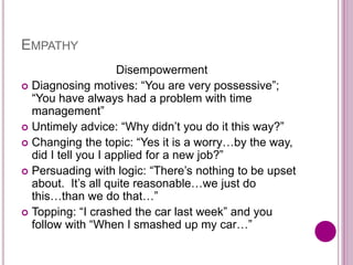 EMPATHY
Disempowerment
 Diagnosing motives: “You are very possessive”;
“You have always had a problem with time
management”
 Untimely advice: “Why didn’t you do it this way?”
 Changing the topic: “Yes it is a worry…by the way,
did I tell you I applied for a new job?”
 Persuading with logic: “There’s nothing to be upset
about. It’s all quite reasonable…we just do
this…than we do that…”
 Topping: “I crashed the car last week” and you
follow with “When I smashed up my car…”
 