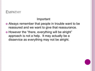 EMPATHY
Important
 Always remember that people in trouble want to be
reassured and we want to give that reassurance.
 However the “there, everything will be alright”
approach is not a help. It may actually be a
disservice as everything may not be alright.
 