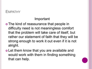 EMPATHY
Important
 The kind of reassurance that people in
difficulty need is not meaningless comfort
that the problem will take care of itself, but
rather our statement of faith that they will be
strong enough to work it out even if it is not
alright.
 Let them know that you are available and
would work with them in finding something
that can help.
 