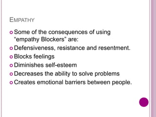 EMPATHY
 Some of the consequences of using
“empathy Blockers” are:
 Defensiveness, resistance and resentment.
 Blocks feelings
 Diminishes self-esteem
 Decreases the ability to solve problems
 Creates emotional barriers between people.
 