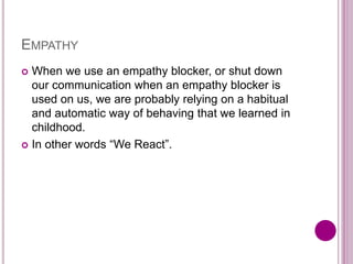 EMPATHY
 When we use an empathy blocker, or shut down
our communication when an empathy blocker is
used on us, we are probably relying on a habitual
and automatic way of behaving that we learned in
childhood.
 In other words “We React”.
 