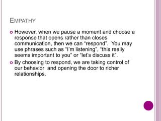 EMPATHY
 However, when we pause a moment and choose a
response that opens rather than closes
communication, then we can “respond”. You may
use phrases such as “I’m listening”, “this really
seems important to you” or “let’s discuss it”.
 By choosing to respond, we are taking control of
our behavior and opening the door to richer
relationships.
 