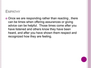 EMPATHY
 Once we are responding rather than reacting , there
can be times when offering assurances or giving
advice can be helpful. Those times come after you
have listened and others know they have been
heard, and after you have shown them respect and
recognized how they are feeling.
 