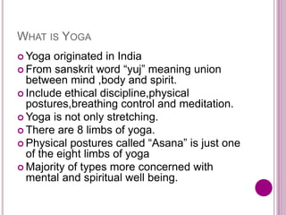WHAT IS YOGA
 Yoga originated in India
 From sanskrit word “yuj” meaning union
between mind ,body and spirit.
 Include ethical discipline,physical
postures,breathing control and meditation.
 Yoga is not only stretching.
 There are 8 limbs of yoga.
 Physical postures called “Asana” is just one
of the eight limbs of yoga
 Majority of types more concerned with
mental and spiritual well being.
 