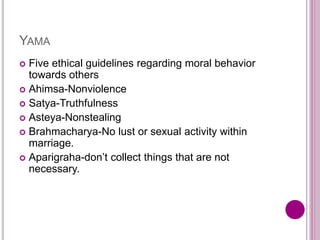 YAMA
 Five ethical guidelines regarding moral behavior
towards others
 Ahimsa-Nonviolence
 Satya-Truthfulness
 Asteya-Nonstealing
 Brahmacharya-No lust or sexual activity within
marriage.
 Aparigraha-don’t collect things that are not
necessary.
 