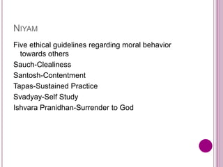 NIYAM
Five ethical guidelines regarding moral behavior
towards others
Sauch-Clealiness
Santosh-Contentment
Tapas-Sustained Practice
Svadyay-Self Study
Ishvara Pranidhan-Surrender to God
 