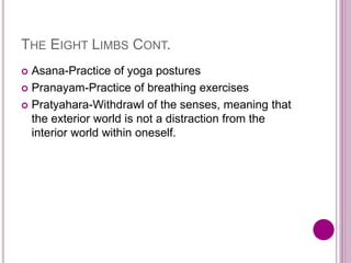 THE EIGHT LIMBS CONT.
 Asana-Practice of yoga postures
 Pranayam-Practice of breathing exercises
 Pratyahara-Withdrawl of the senses, meaning that
the exterior world is not a distraction from the
interior world within oneself.
 