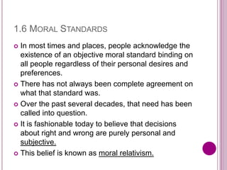 1.6 MORAL STANDARDS
 In most times and places, people acknowledge the
existence of an objective moral standard binding on
all people regardless of their personal desires and
preferences.
 There has not always been complete agreement on
what that standard was.
 Over the past several decades, that need has been
called into question.
 It is fashionable today to believe that decisions
about right and wrong are purely personal and
subjective.
 This belief is known as moral relativism.
 