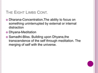 THE EIGHT LIMBS CONT.
 Dharana-Concentration,The ability to focus on
something uninterrupted by external or internal
distraction
 Dhyana-Meditation
 Samadhi-Bliss. Building upon Dhyana,the
transcendence of the self through meditation. The
merging of self with the universe.
 