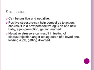 STRESSORS
 Can be positive and negative.
 Positive stressors-can help compel us to action,
can result in a new perspective.eg:Birth of a new
baby, a job promotion, getting married.
 Negative stressors-can result in feeling of
distrust,rejection,anger etc.eg:death of a loved one,
loosing a job, getting divorced.
 