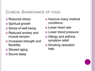 CLINICAL SIGNIFICANCE OF YOGA
 Reduced stress
 Spiritual growth
 Sense of well being
 Reduced anxiety and
muscle tension
 Increased strength and
flexibility
 Slowed aging
 Sound sleep
 Improve many medical
conditions:
 Lower heart rate
 Lower blood pressure
 Allergy and asthma
symptom relief
 Smoking cessation
help
 
