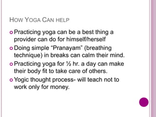HOW YOGA CAN HELP
 Practicing yoga can be a best thing a
provider can do for himself/herself
 Doing simple “Pranayam” (breathing
technique) in breaks can calm their mind.
 Practicing yoga for ½ hr. a day can make
their body fit to take care of others.
 Yogic thought process- will teach not to
work only for money.
 