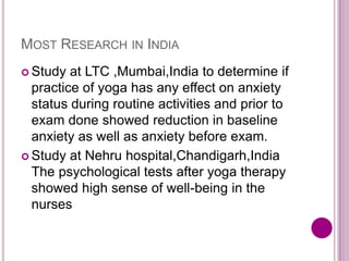 MOST RESEARCH IN INDIA
 Study at LTC ,Mumbai,India to determine if
practice of yoga has any effect on anxiety
status during routine activities and prior to
exam done showed reduction in baseline
anxiety as well as anxiety before exam.
 Study at Nehru hospital,Chandigarh,India
The psychological tests after yoga therapy
showed high sense of well-being in the
nurses
 