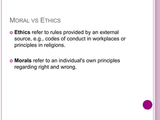 MORAL VS ETHICS
 Ethics refer to rules provided by an external
source, e.g., codes of conduct in workplaces or
principles in religions.
 Morals refer to an individual's own principles
regarding right and wrong.
 