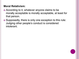 Moral Relativism:
 According to it, whatever anyone claims to be
morally acceptable is morally acceptable, at least for
that person.
 Supposedly, there is only one exception to this rule:
Judging other people’s conduct is considered
intolerant.
 