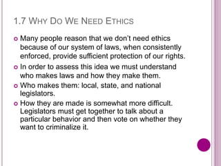 1.7 WHY DO WE NEED ETHICS
 Many people reason that we don’t need ethics
because of our system of laws, when consistently
enforced, provide sufficient protection of our rights.
 In order to assess this idea we must understand
who makes laws and how they make them.
 Who makes them: local, state, and national
legislators.
 How they are made is somewhat more difficult.
Legislators must get together to talk about a
particular behavior and then vote on whether they
want to criminalize it.
 