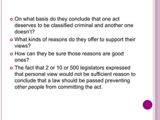  On what basis do they conclude that one act
deserves to be classified criminal and another one
doesn’t?
 What kinds of reasons do they offer to support their
views?
 How can they be sure those reasons are good
ones?
 The fact that 2 or 10 or 500 legislators expressed
that personal view would not be sufficient reason to
conclude that a law should be passed preventing
other people from committing the act.
 