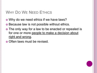 WHY DO WE NEED ETHICS
 Why do we need ethics if we have laws?
 Because law is not possible without ethics.
 The only way for a law to be enacted or repealed is
for one or more people to make a decision about
right and wrong.
 Often laws must be revised.
 