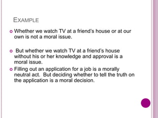 EXAMPLE
 Whether we watch TV at a friend’s house or at our
own is not a moral issue.
 But whether we watch TV at a friend’s house
without his or her knowledge and approval is a
moral issue.
 Filling out an application for a job is a morally
neutral act. But deciding whether to tell the truth on
the application is a moral decision.
 