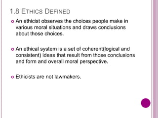 1.8 ETHICS DEFINED
 An ethicist observes the choices people make in
various moral situations and draws conclusions
about those choices.
 An ethical system is a set of coherent(logical and
consistent) ideas that result from those conclusions
and form and overall moral perspective.
 Ethicists are not lawmakers.
 