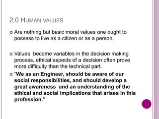 2.0 HUMAN VALUES
 Are nothing but basic moral values one ought to
possess to live as a citizen or as a person.
 Values become variables in the decision making
process, ethical aspects of a decision often prove
more difficulty than the technical part.
 “We as an Engineer, should be aware of our
social responsibilities, and should develop a
great awareness and an understanding of the
ethical and social implications that arises in this
profession.”
 