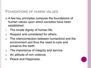 FOUNDATIONS OF HUMAN VALUES
 A few key principles compose the foundations of
human values upon which societies have been
established.
1. The innate dignity of human life.
2. Respect and considered for others.
3. The interconnection between humankind and the
environment and thus the need to care and
preserve the earth.
4. The importance of integrity and service.
5. An attitude of non violence.
6. Peace and Happiness.
 