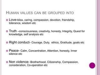 HUMAN VALUES CAN BE GROUPED INTO
 Love-bliss, caring, compassion, devotion, friendship,
tolerance, wisdom etc
 Truth –consciousness, creativity, honesty, Integrity, Quest for
knowledge, self analysis etc
 Right conduct- Courage, Duty, ethics, Gratitude, goals etc
 Peace- Calm, Concentration, Attention, honesty, Inner
silence etc
 Non violence- Brotherhood, Citizenship, Compassion,
consideration, Co-operation etc
 