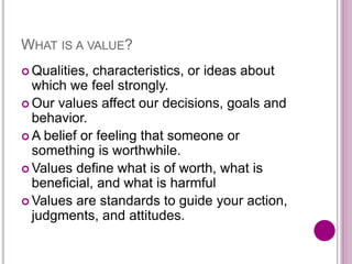 WHAT IS A VALUE?
 Qualities, characteristics, or ideas about
which we feel strongly.
 Our values affect our decisions, goals and
behavior.
 A belief or feeling that someone or
something is worthwhile.
 Values define what is of worth, what is
beneficial, and what is harmful
 Values are standards to guide your action,
judgments, and attitudes.
 