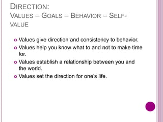 DIRECTION:
VALUES – GOALS – BEHAVIOR – SELF-
VALUE
 Values give direction and consistency to behavior.
 Values help you know what to and not to make time
for.
 Values establish a relationship between you and
the world.
 Values set the direction for one’s life.
 