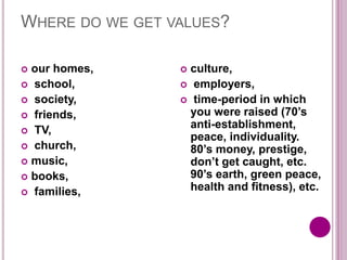 WHERE DO WE GET VALUES?
 our homes,
 school,
 society,
 friends,
 TV,
 church,
 music,
 books,
 families,
 culture,
 employers,
 time-period in which
you were raised (70’s
anti-establishment,
peace, individuality.
80’s money, prestige,
don’t get caught, etc.
90’s earth, green peace,
health and fitness), etc.
 