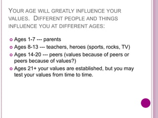 YOUR AGE WILL GREATLY INFLUENCE YOUR
VALUES. DIFFERENT PEOPLE AND THINGS
INFLUENCE YOU AT DIFFERENT AGES:
 Ages 1-7 --- parents
 Ages 8-13 --- teachers, heroes (sports, rocks, TV)
 Ages 14-20 --- peers (values because of peers or
peers because of values?)
 Ages 21+ your values are established, but you may
test your values from time to time.
 